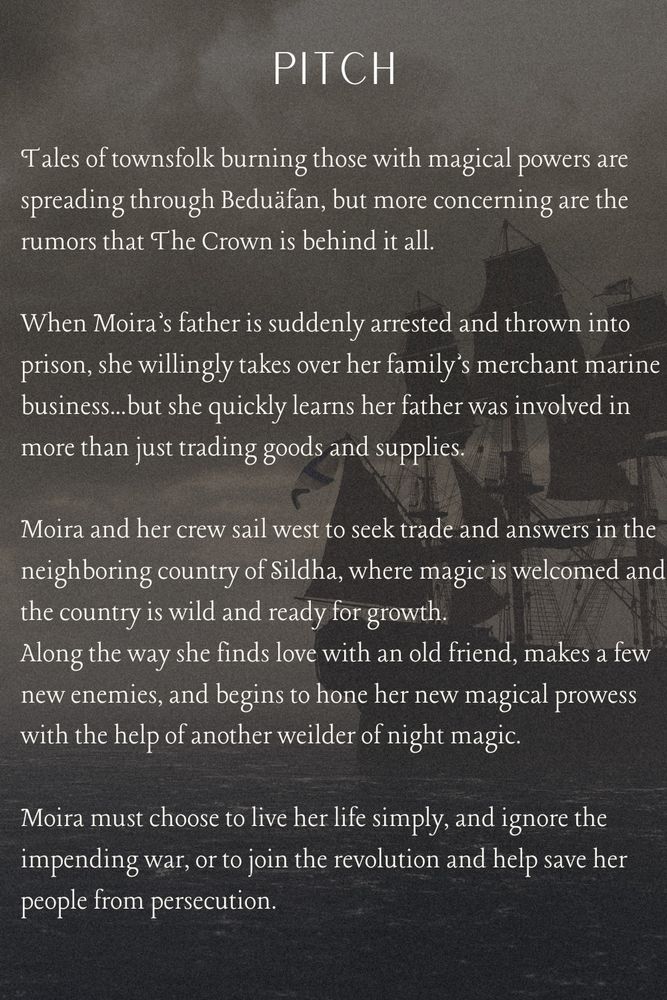 Tales of townsfolk burning those with magical powers are spreading through Beduäfan, but more concerning are the rumors that The Crown is behind it all.

When Moira’s father is suddenly arrested and thrown into prison, she willingly takes over her family’s merchant marine business...but she quickly learns her father was involved in more than just trading goods and supplies.

Moira and her crew sail west to seek trade and answers in the neighboring country of Sildha, where magic is welcomed and the country is wild and ready for growth. 
Along the way she finds love with an old friend, makes a few new enemies, and begins to hone her new magical prowess with the help of another weilder of night magic.

Moira must choose to live her life simply, and ignore the impending war, or to join the revolution and help save her people from persecution.  