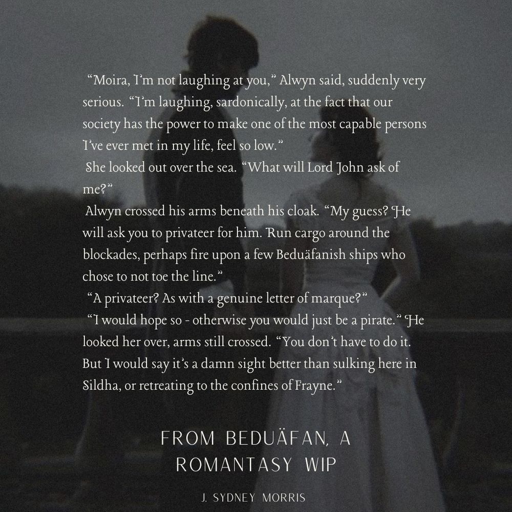 "Moira, I'm not laughing at you," Alwyn said, suddenly very serious. "I'm laughing, sardonically, at the fact that our society has the power to make one of the most capable persons I've ever met in my life, feel so low."
She looked out over the sea. "What will Lord John ask of me?"
Alwyn crossed his arms beneath his cloak. "My guess? He will ask you to privateer for him. Run cargo around the blockades, perhaps fire upon a few Beduäfanish ships who chose to not toe the line."
"A privateer? As with a genuine letter of marque?"
"I would hope so - otherwise you would just be a pirate." He looked her over, arms still crossed. "You don't have to do it.
But I would say it's a damn sight better than sulking here in Sildha, or retreating to the confines of Frayne."