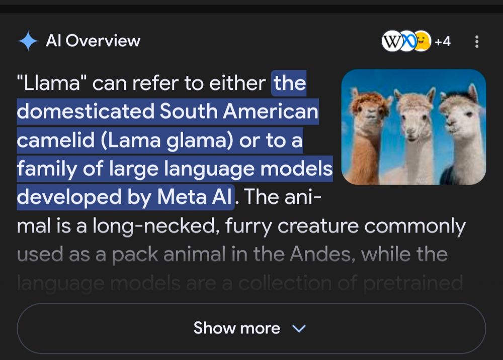 AI Overview 
"Llama" can refer to either ][the domesticated South American camelid (Lama glama) or to a family of large language models developed by Meta AI][. The ani-mal is a long-necked, furry creature commonly used as a pack animal in the Andes, while the language models are a collection of pretrained
Show more v