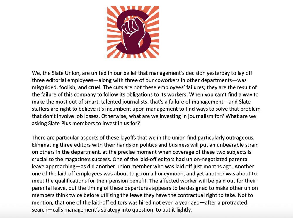 The Slate Union logo—the Slate S featuring upward fist and surrounded by pink and white stripes—is seen above a statement: We, the Slate Union, are united in our belief that management’s decision yesterday to lay off three editorial employees—along with three of our coworkers in other departments—was misguided, foolish, and cruel. The cuts are not these employees’ failures; they are the result of the failure of this company to follow its obligations to its workers. When you can’t find a way to make the most out of smart, talented journalists, that’s a failure of management—and Slate staffers are right to believe it’s incumbent upon management to find ways to solve that problem that don’t involve job losses. Otherwise, what are we investing in journalism for? What are we asking Slate Plus members to invest in us for?

There are particular aspects of these layoffs that we in the union find particularly outrageous. Eliminating three editors with their hands on politics and business will put an unbearable strain on others in the department, at the precise moment when coverage of these two subjects is crucial to the magazine’s success. One of the laid-off editors had union-negotiated parental leave approaching—as did another union member who was laid off just months ago. Another one of the laid-off employees was about to go on a honeymoon, and yet another was about to meet the qualifications for their pension benefit. The affected worker will be paid out for their parental leave, but the timing of these departures appears to be designed to make other union members think twice before utilizing the leave they have the contractual right to take. Not to mention, that one of the laid-off editors was hired not even a year ago—after a protracted search—calls management’s strategy into question, to put it lightly.