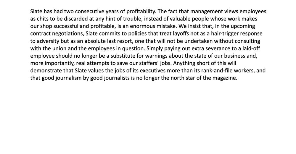
Slate has had two consecutive years of profitability. The fact that management views employees as chits to be discarded at any hint of trouble, instead of valuable people whose work makes our shop successful and profitable, is an enormous mistake. We insist that, in the upcoming contract negotiations, Slate commits to policies that treat layoffs not as a hair-trigger response to adversity but as an absolute last resort, one that will not be undertaken without consulting with the union and the employees in question. Simply paying out extra severance to a laid-off employee should no longer be a substitute for warnings about the state of our business and, more importantly, real attempts to save our staffers’ jobs. Anything short of this will demonstrate that Slate values the jobs of its executives more than its rank-and-file workers, and that good journalism by good journalists is no longer the north star of the magazine.
