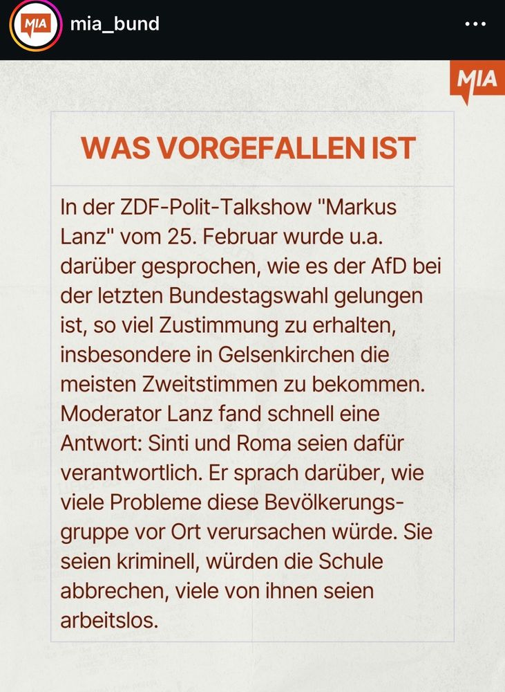 WAS VORGEFALLEN IST
In der ZDF-Polit-Talkshow "Markus Lanz" vom 25. Februar wurde u.a. darüber gesprochen, wie es der AfD bei der letzten Bundestagswahl gelungen ist, so viel Zustimmung zu erhalten, insbesondere in Gelsenkirchen die meisten Zweitstimmen zu bekommen.
Moderator Lanz fand schnell eine Antwort: Sinti und Roma seien dafür verantwortlich. Er sprach darüber, wie viele Probleme diese Bevölkerungsgruppe vor Ort verursachen würde. Sie seien kriminell, würden die Schule abbrechen, viele von ihnen seien arbeitslos.