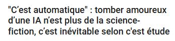 Titre d'une news trouvée sur un site web français bien connu :
« "C'est automatique" : tomber amoureux d'une IA n'est plus de la science-fiction, c'est inévitable selon c'est étude (sic) »