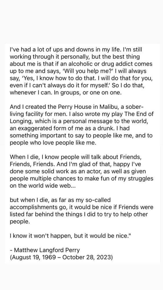 Creé la Casa Perry en Malibú, un centro de vida sobria para hombres.

Cuando muera, sé que la gente hablará de Friends. Estoy contento por eso así como de haberle dado a la gente oportunidad de burlarse en Internet de mis luchas...

Pero cuando muera, en lo que respecta a mis supuestos logros, sería bueno si Friends figurase muy por detrás de las cosas que hice para tratar de ayudar a las personas.

Sé que no sucederá pero sería bueno.