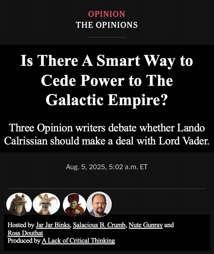 An image that looks like it is from the NYT opinion section. Heading: “Is There A Smart Way to Cede Power to the Galactic Empire?” Sub-hed: Three Opinion writers debate whether Lando Calrissian should make a deal with Lord Vader. There are four images of contributors with names: Jar Jar Binks, Salacious B. Crumb, Nute Gunray, and Ross Douthat. The last line reads “Produced by A Lack of Critical Thinking”