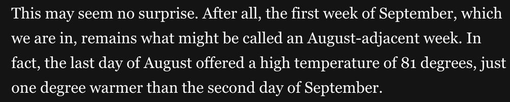 This may seem no surprise. After all, the first week of September, which we are in, remains what might be called an August-adjacent week. In fact, the last day of August offered a high temperature of 81 degrees, just one degree warmer than the second day of September.