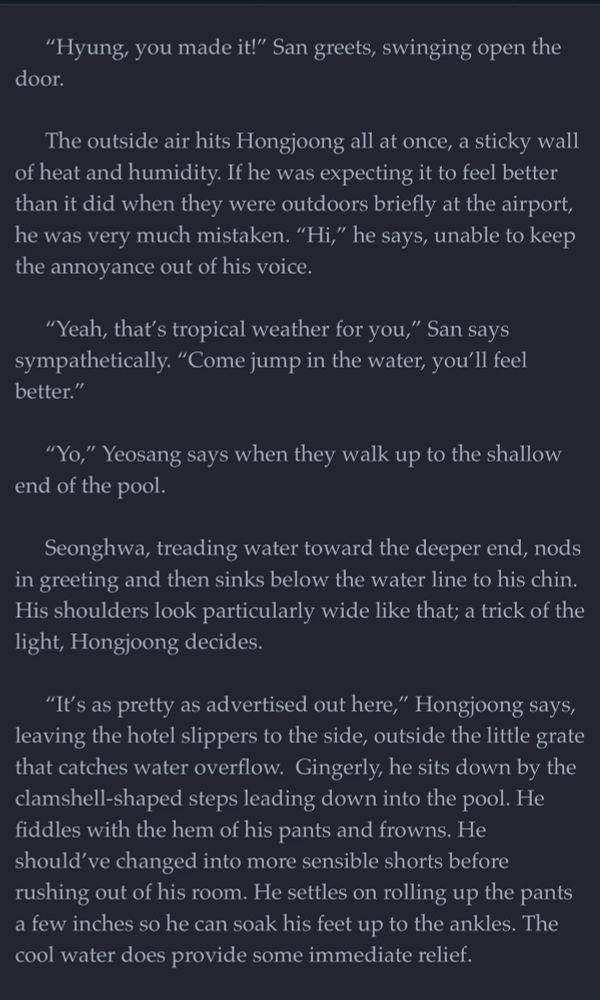 “Hyung, you made it!” San greets, swinging open the door.

The outside air hits Hongjoong all at once, a sticky wall of heat and humidity. If he was expecting it to feel better than it did when they were outdoors briefly at the airport, he was very much mistaken. “Hi,” he says, unable to keep the annoyance out of his voice.

“Yeah, that’s tropical weather for you,” San says sympathetically. “Come jump in the water, you’ll feel better.”

“Yo,” Yeosang says when they walk up to the shallow end of the pool. 

Seonghwa, treading water toward the deeper end, nods in greeting and then sinks below the water line to his chin. His shoulders look particularly wide like that; a trick of the light, Hongjoong decides.

“It’s as pretty as advertised out here,” Hongjoong says, leaving the hotel slippers to the side, outside the little grate that catches water overflow.  Gingerly, he sits down by the clamshell-shaped steps leading down into the pool. He fiddles with the hem of his pants and frowns. He should’ve changed into more sensible shorts before rushing out of his room. He settles on rolling up the pants a few inches so he can soak his feet up to the ankles. The cool water does provide some immediate relief. 