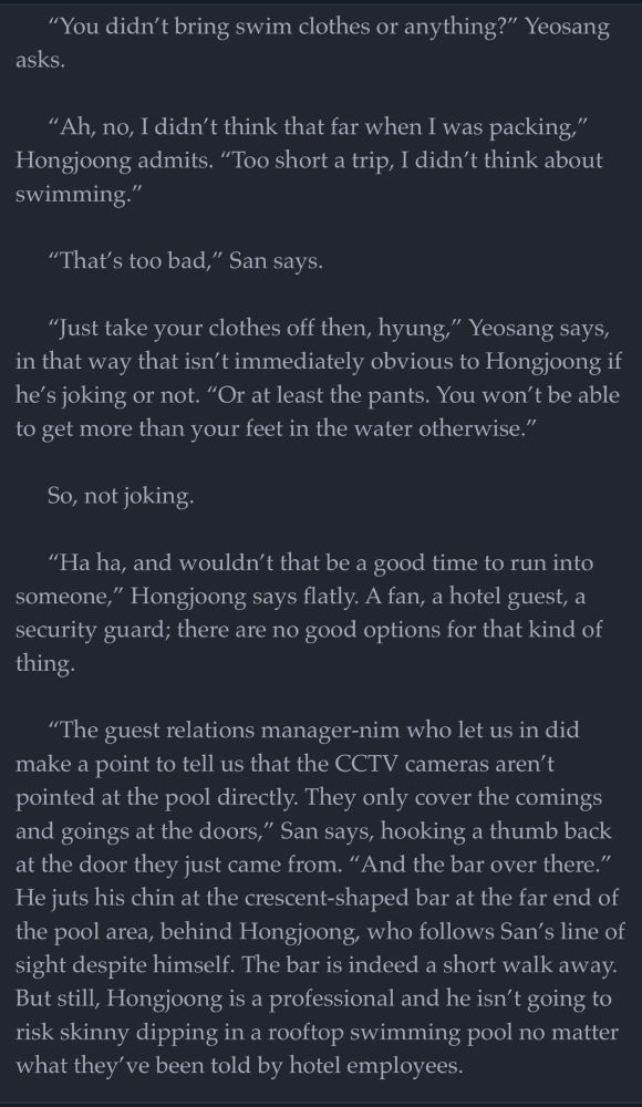“You didn’t bring swim clothes or anything?” Yeosang asks.

“Ah, no, I didn’t think that far when I was packing,” Hongjoong admits. “Too short a trip, I didn’t think about swimming.”

“That’s too bad,” San says.

“Just take your clothes off then, hyung,” Yeosang says, in that way that isn’t immediately obvious to Hongjoong if he’s joking or not. “Or at least the pants. You won’t be able to get more than your feet in the water otherwise.”

So, not joking. 

“Ha ha, and wouldn’t that be a good time to run into someone,” Hongjoong says flatly. A fan, a hotel guest, a security guard; there are no good options for that kind of thing.

“The guest relations manager-nim who let us in did make a point to tell us that the CCTV cameras aren’t pointed at the pool directly. They only cover the comings and goings at the doors,” San says, hooking a thumb back at the door they just came from. “And the bar over there.” He juts his chin at the crescent-shaped bar at the far end of the pool area, behind Hongjoong, who follows San’s line of sight despite himself. The bar is indeed a short walk away. But still, Hongjoong is a professional and he isn’t going to risk skinny dipping in a rooftop swimming pool no matter what they’ve been told by hotel employees.