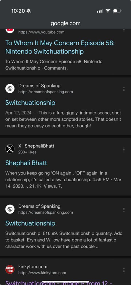 Screenshot of Google search results, including:

YouTube video: To Whom It May Concern Episode 58:
Nintendo Switchuationship. 

Dreams of Spanking: 
“This is a fun, giggly, intimate scene, shot on set between other more scripted stories. That doesn't mean they go easy on each other, though!”

Tweet by ShephaliBhatt;
When you keep going 'ON again', 'OFF again' in a relationship, it's called a switchuationship. 4:59 PM • Mar 14, 2023. • 21.1K. Views. 

Dreams of Spanking: 
£16.99. Switchuationship quantity. Add to basket. Eryn and Willow have done a lot of fantastic character work with us over the past couple ...

Kinkytom: image 5 from 12. 