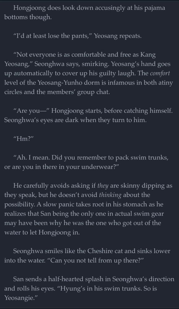 Hongjoong does look down accusingly at his pajama bottoms though. 

“I’d at least lose the pants,” Yeosang repeats. 

“Not everyone is as comfortable and free as Kang Yeosang,” Seonghwa says, smirking. Yeosang’s hand goes up automatically to cover up his guilty laugh. The comfort level of the Yeosang-Yunho dorm is infamous in both atiny circles and the members’ group chat.

“Are you—” Hongjoong starts, before catching himself. Seonghwa’s eyes are dark when they turn to him.

“Hm?”

“Ah. I mean. Did you remember to pack swim trunks, or are you in there in your underwear?” 

He carefully avoids asking if they are skinny dipping as they speak, but he doesn’t avoid thinking about the possibility. A slow panic takes root in his stomach as he realizes that San being the only one in actual swim gear may have been why he was the one who got out of the water to let Hongjoong in.

Seonghwa smiles like the Cheshire cat and sinks lower into the water. “Can you not tell from up there?” 

San sends a half-hearted splash in Seonghwa’s direction and rolls his eyes. “Hyung’s in his swim trunks. So is Yeosangie.”