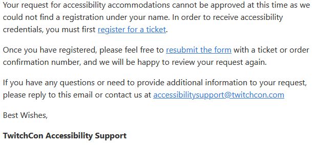 A response from TwitchCon accessibility support after I asked what their infection prevention protocol was:

"Your request for accessibility accommodations cannot be approved at this time as we could not find a registration under your name. In order to receive accessibility credentials, you must first register for a ticket.

Once you have registered, please feel free to resubmit the form with a ticket or order confirmation number, and we will be happy to review your request again.

If you have any questions or need to provide additional information to your request, please reply to this email or contact us at accessibilitysupport@twitchcon.com

Best Wishes,

TwitchCon Accessibility Support"