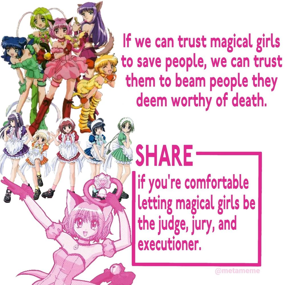 White image with the various colorful girls from the Tokyo Mew Mew (classic) anime. In both their transformed forms and their uniform at the cafe. In bold pink text it reads:

If we can trust magical girls to save people, we can trust them to beam people they deem worthy of death. 
SHARE if you're comfortable letting magical girls be the judge, jury, and executioner. 
