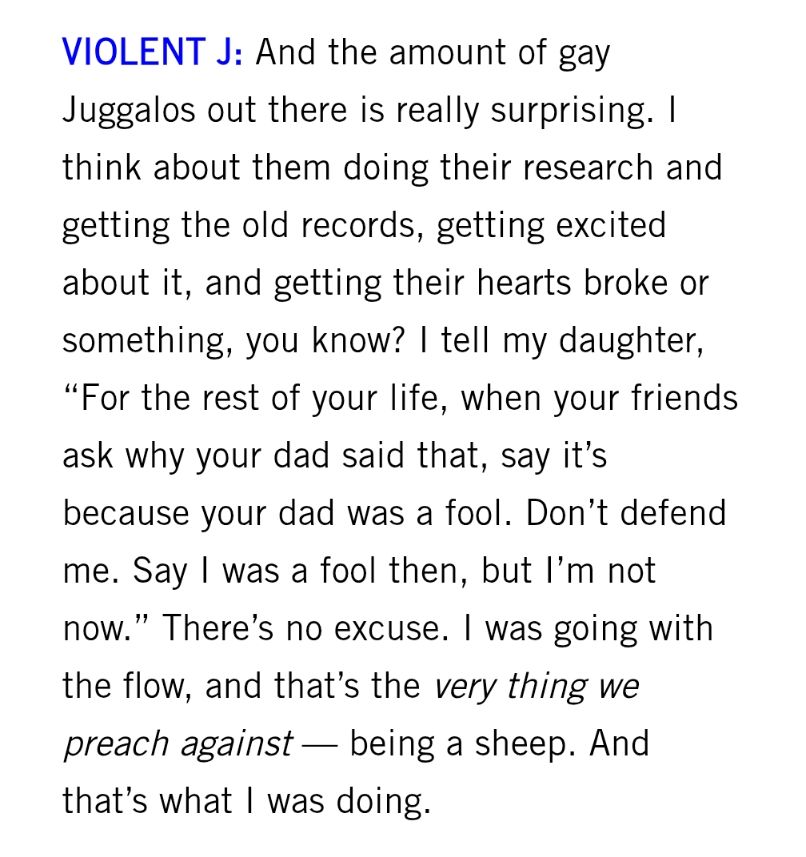 And the amount of gay Juggalos out there is really surprising. I think about them doing their research and getting the old records, getting excited about it, and getting their hearts broke or something, you know? I tell my daughter, “For the rest of your life, when your friends ask why your dad said that, say it’s because your dad was a fool. Don’t defend me. Say I was a fool then, but I’m not now.” There’s no excuse. I was going with the flow, and that’s the very thing we preach against — being a sheep. And that’s what I was doing.