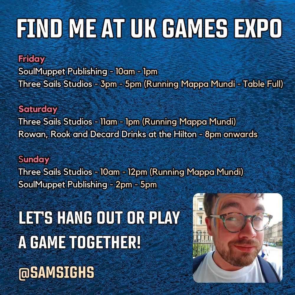 A blue background and an inset of me at the bottom. Text reads:

FIND ME AT UK GAMES EXPO

Friday 
SoulMuppet Publishing - 10am - 1pm
Three Sails Studios - 3pm - 5pm (Running Mappa Mundi - Table Full)

Saturday
Three Sails Studios - 11am - 1pm (Running Mappa Mundi)
Rowan, Rook and Decard Drinks at the Hilton - 8pm onwards

Sunday 
Three Sails Studios - 10am - 12pm (Running Mappa Mundi)
SoulMuppet Publishing - 2pm - 5pm

Let’s hang out or play a game together!
@samsighs