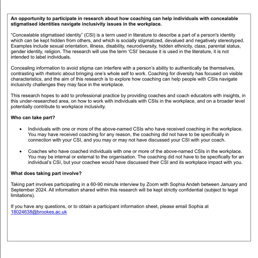An opportunity to participate in research about how coaching can help individuals with concealable
stigmatised identities navigate inclusivity issues in the workplace.
“Concealable stigmatised identity” (CSI) is a term used in literature to describe a part of a person' s identity which can be kept hidden from others, and which is socially stigmatized, devalued and negatively stereotyped.
Examples include sexual orientation, illness, disability, neurodiversity, hidden ethnicity, class, parental status,
gender identity, religion. The research will use the term ‘CSI’ because it is used in the literature, it is not intended to label individuals.
Concealing information to avoid stigma can interfere with a person’s ability to authentically be themselves, contrasting with rhetoric about bringing one’s whole self to work. Coaching for diversity has focused on visible characteristics, and the aim of this research is to explore how coaching can help people with CSIs navigate inclusivity challenges they may face in the workplace.
This research hopes to add to professional practice by providing coaches and coach educators with insights, in
this under-researched area, on how to work with individuals with CSIs in the workplace, and on a broader level potentially contribute to workplace inclusivity.


You may be internal or external to the organisation. The coaching did not have to be specifically for an individual’s CSI, but your coachee would have discussed their CSI and its workplace impact with you.
What does taking part involve?

Taking part involves participating in a 60-90 minute interview by Zoom with Sophia Andeh between January and
September 2024. All information shared within this research will be kept strictly confidential (subject to legal limitations).
If you have any questions, or to obtain a participant information sheet, please email Sophia at 18024638@brookes.ac.uk