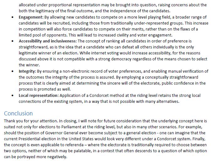 allocated under proportional representation may be brought into question, raising concerns about the both the legitimacy of the final outcome, and the independence of the candidates.
•Engagement: By allowing new candidates to compete on a more level playing field, a broader range ofcandidates will be recruited, including those from traditionally under-represented groups. This increasein competition will also force candidates to compete on their merits, rather than on the flaws of alimited pool of opponents. This will lead to increased civility and voter engagement.
•Accessibility and inclusiveness: The concept of ranking all candidates in order of preference isstraightforward, as is the idea that a candidate who can defeat all others individually is the onlylegitimate winner of an election. While internet voting would increase accessibility, for the reasonsdiscussed above it is not compatible with a strong democracy regardless of the means chosen to selectthe winner.
•Integrity: By ensuring a non-electronic record of voter preferences, and enabling manual verification ofthe outcomes the integrity of the process is assured. By employing a conceptually straightforwardprocess that is clearly aimed at determining the sincere will of the electorate, public confidence in theprocess is promoted as well.
•Local representation: Application of a Condorcet method at the riding level retains the strong localconnections of the existing system, in a way that is not possible with many alternatives.
Conclusion
Thank you for your attention. In closing, I will note for future consideration that the underlying concept here is suited not only for elections to Parliament at the riding level, but also in many other scenarios. For example, should the position of Governor General ever become subject to a general election - one can imagine that the current Presidential election in the United States would look very different under a Condorcet system. Finally, the concept is even applicable t…