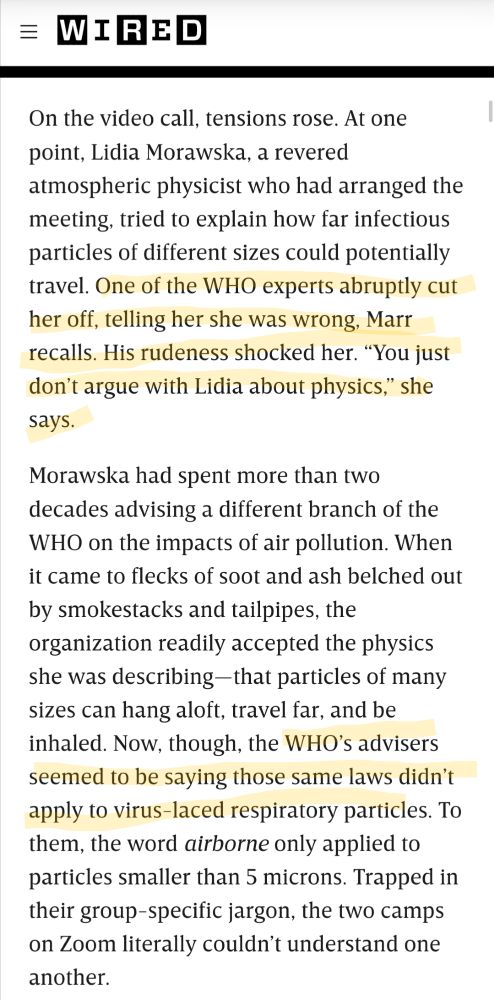 On the video call, tensions rose. At one point, Lidia Morawska, a revered atmospheric physicist who had arranged the meeting, tried to explain how far infectious particles of different sizes could potentially travel. One of the WHO experts abruptly cut her off, telling her she was wrong, Marr recalls. His rudeness shocked her. “You just don’t argue with Lidia about physics,” she says.

Morawska had spent more than two decades advising a different branch of the WHO on the impacts of air pollution. When it came to flecks of soot and ash belched out by smokestacks and tailpipes, the organization readily accepted the physics she was describing—that particles of many sizes can hang aloft, travel far, and be inhaled. Now, though, the WHO’s advisers seemed to be saying those same laws didn’t apply to virus-laced respiratory particles. To them, the word airborne only applied to particles smaller than 5 microns. Trapped in their group-specific jargon, the two camps on Zoom literally couldn’t understand one another.