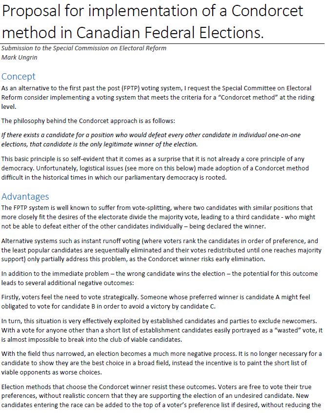Proposal for implementation of a Condorcet method in Canadian Federal Elections.
Submission to the Special Commission on Electoral Reform Mark Ungrin
Concept
As an alternative to the first past the post (FPTP) voting system, I request the Special Committee on Electoral Reform consider implementing a voting system that meets the criteria for a “Condorcet method” at the riding level.
The philosophy behind the Condorcet approach is as follows:
If there exists a candidate for a position who would defeat every other candidate in individual one-on-one elections, that candidate is the only legitimate winner of the election.
This basic principle is so self-evident that it comes as a surprise that it is not already a core principle of any democracy. Unfortunately, logistical issues (see more on this below) made adoption of a Condorcet method difficult in the historical times in which our parliamentary democracy is rooted.
Advantages
The FPTP system is well known to suffer from vote-splitting, where two candidates with similar positions that more closely fit the desires of the electorate divide the majority vote, leading to a third candidate - who might not be able to defeat either of the other candidates individually – being declared the winner.
Alternative systems such as instant runoff voting (where voters rank the candidates in order of preference, and the least popular candidates are sequentially eliminated and their votes redistributed until one reaches majority support) only partially address this problem, as the Condorcet winner risks early elimination.
In addition to the immediate problem – the wrong candidate wins the election – the potential for this outcome leads to several additional negative outcomes:
Firstly, voters feel the need to vote strategically. Someone whose preferred winner is candidate A might feel obligated to vote for candidate B in order to avoid a victory by candidate C.
In turn, this situation is very effectively exploited by established candidat…