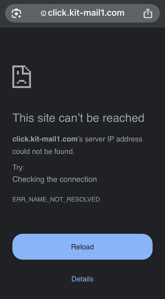Screenshot of an error in chrome on iPhone
“@ click.kit-mail1.com
山
This site can't be reached
click.kit-mail1.com's server IP address could not be found.
Try:
Checking the connection
ERR_NAME_NOT_RESOLVED
Reload
Details”