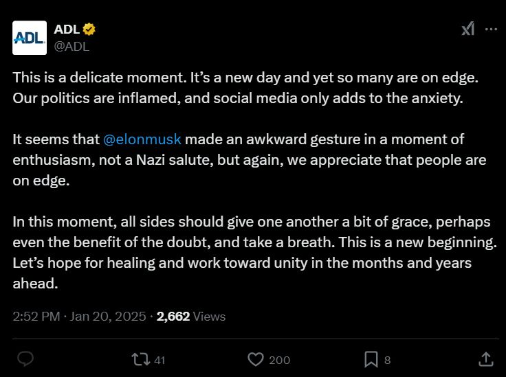 ADL tweet defending Elon doing the Nazi salute saying: “This is a delicate moment. It's a new day and yet so many are on edge.
Our politics are inflamed, and social media only adds to the anxiety. It seems that @elonmusk made an awkward gesture in a moment of enthusiasm, not a Nazi salute, but again, we appreciate that people are
on edge. In this moment, all sides should give one another a bit of grace, perhaps
even the benefit of the doubt, and take a breath. This is a new beginning. Let's hope for healing and work toward unity in the months and years
ahead.”