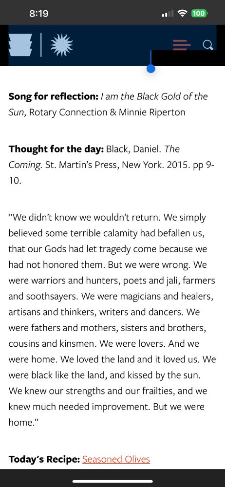 Screenshot from website: https://nmaahc.si.edu/explore/stories/seven-principles-kwanzaa

Depicting an article that features a:

Song, thought and recipe for the second day of Kwanzaa in which we celebrate the principle of Kujichagulia (Self-Determination) = 
To define ourselves, name ourselves, create for ourselves and speak for ourselves.

Song for reflection: I am the Black Gold of the Sun, Rotary Connection & Minnie Riperton

Thought for the day: Black, Daniel. The Coming. St. Martin’s Press, New York. 2015. pp 9-10.

“We didn’t know we wouldn’t return. We simply believed some terrible calamity had befallen us, that our Gods had let tragedy come because we had not honored them. But we were wrong. We were warriors and hunters, poets and jali, farmers and soothsayers. We were magicians and healers, artisans and thinkers, writers and dancers. We were fathers and mothers, sisters and brothers, cousins and kinsmen. We were lovers. And we were home. We loved the land and it loved us. We were black like the land, and kissed by the sun. We knew our strengths and our frailties, and we knew much needed improvement. But we were home.”

Today's Recipe: Seasoned Olives (link to recipe)