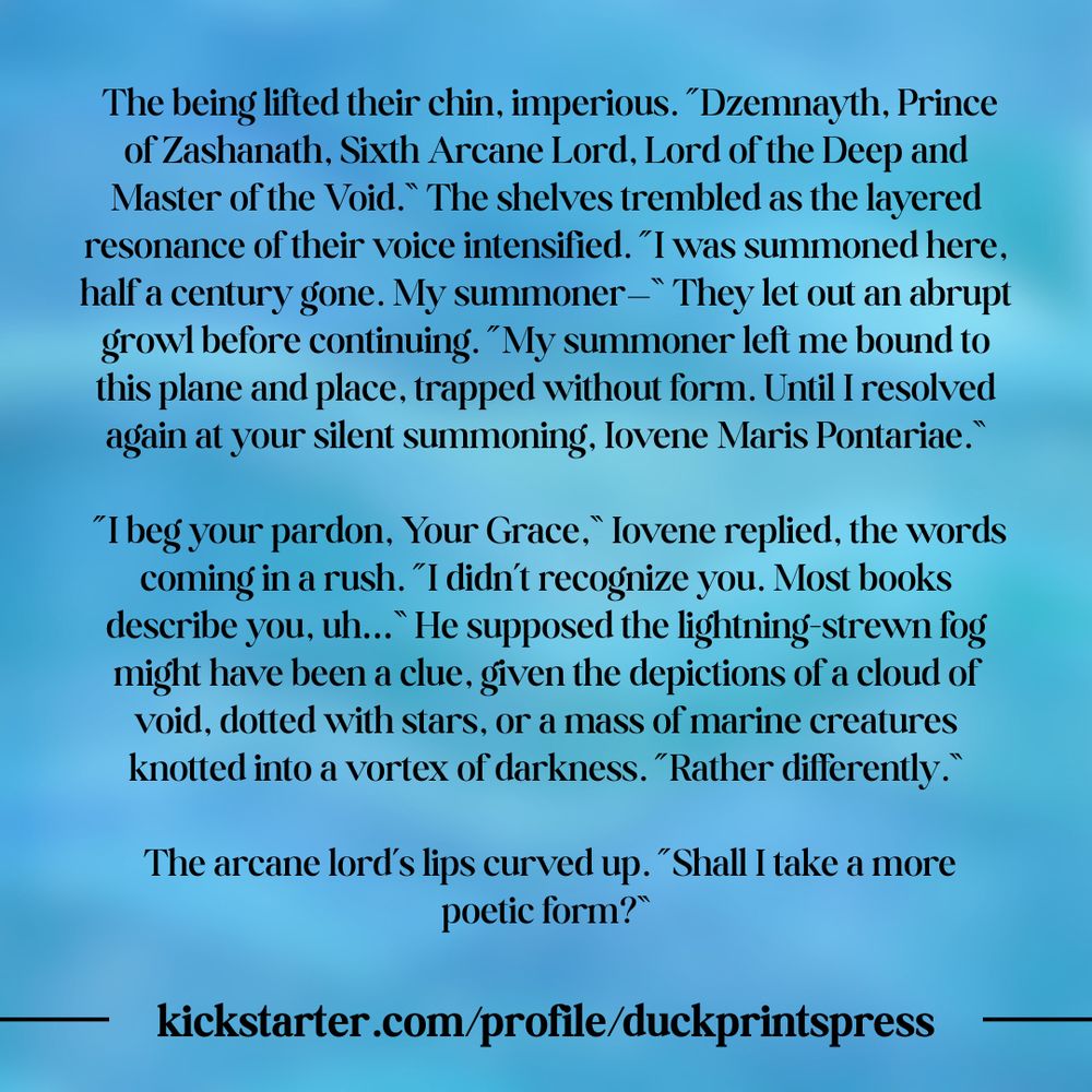 Text on a blue background with an ocean wave pattern. The text is an excerpt from Writ of Evocation by D. E. Towry in the Scholarly Pursuits anthology. The text is:  

The being lifted their chin, imperious. “Dzemnayth, Prince of Zashanath, Sixth Arcane Lord, Lord of the Deep and Master of the Void.” The shelves trembled as the layered resonance of their voice intensified. “I was summoned here, half a century gone. My summoner—” They let out an abrupt growl before continuing. “My summoner left me bound to this plane and place, trapped without form. Until I resolved again at your silent summoning, Iovene Maris Pontariae.”

“I beg your pardon, Your Grace,” Iovene replied, the words coming in a rush. “I didn’t recognize you. Most books describe you, uh…” He supposed the lightning-strewn fog might have been a clue, given the depictions of a cloud of void, dotted with stars, or a mass of marine creatures knotted into a vortex of darkness. “Rather differently.”

The arcane lord’s lips curved up. “Shall I take a more poetic form?” 