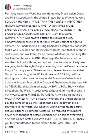 Mensaje de Donald Trump en su red social que dice "For many years the World has wondered why Prescription Drugs and Pharmaceuticals in the United States States of America were SO MUCH HIGHER IN PRICE THAN THEY WERE IN ANY OTHER NATION, SOMETIMES BEING FIVE TO TEN TIMES MORE EXPENSIVE THAN THE SAME DRUG, MANUFACTURED IN THE EXACT SAME LABORATORY OR PLANT, BY THE SAME COMPANY??? It was always difficult to explain and very embarrassing because, in fact, there was no correct or rightful answer. The Pharmaceutical/Drug Companies would say, for years, that it was Research and Development Costs, and that all of these costs were, and would be, for no reason whatsoever, borne by the “suckers” of America, ALONE. Campaign Contributions can do wonders, but not with me, and not with the Republican Party. We are going to do the right thing, something that the Democrats have fought for many years. Therefore, I am pleased to announce that Tomorrow morning, in the White House, at 9:00 A.M., I will be signing one of the most consequential Executive Orders in our Country’s history. Prescription Drug and Pharmaceutical prices will be REDUCED, almost immediately, by 30% to 80%. They will rise throughout the World in order to equalize and, for the first time in many years, bring FAIRNESS TO AMERICA! I will be instituting a MOST FAVORED NATION’S POLICY whereby the United States will pay the same price as the Nation that pays the lowest price anywhere in the World. Our Country will finally be treated fairly, and our citizens Healthcare Costs will be reduced by numbers never even thought of before. Additionally, on top of everything else, the United States will save TRILLIONS OF DOLLARS. Thank you for your attention to this matter. MAKE AMERICA GREAT AGAIN!"