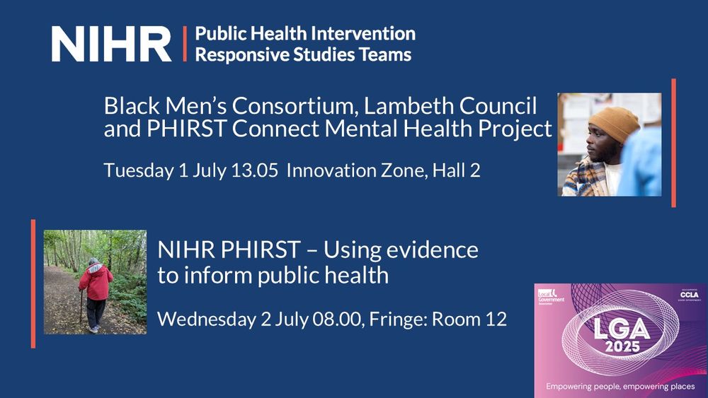 Navy blue background with the NIHR PHIRST logo in to top left corner. The LGA 2025 conference logo is in the bottom right corner. Details of the 2 PHIRST sessions at the conference are written in white text. Black Men’s Consortium, Lambeth Council and PHIRST Connect Mental Health Project, Tuesday 1 July 13.05  Innovation Zone, Hall 2. Alongside is an image of a black man in a brown fitted hat and a beige t-shirt and plaid pattern shirt. Wednesday 2 July 08.00 Fringe event room 12: NIHR PHIRST – Using evidence to inform public health. Alongside is an image of an older lady in a red coat walking with a stick in a green park.