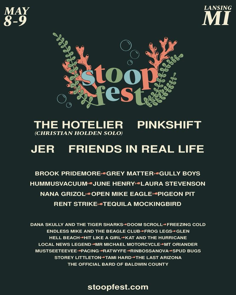Stoopfest flyer. The flyer is a dark green background with the dates may 8-9 in the top left corner and the location landing MI in the top right. 

The stoopfest logo sits centered at the top, stylized with seaweed, coral, and bubbles. 

Underneath is the list of bands 

THE HOTELIER (CHRISTIAN HOLDEN SOLO)
PINKSHIFT
JER
FRIENDS IN REAL LIFE
BROOK PRIDEMORE•GREY MATTER GULLY BOYS HUMMUSVACUUM •JUNE HENRY LAURA STEVENSON
NANA GRIZOL• OPEN MIKE EAGLE PIGEON PIT
RENT STRIKE TEQUILA MOCKINGBIRD
DANA SKULLY AND THE TIGER SHARKS DOOM SCROLL •FREEZING COLD
ENDLESS MIKE AND THE BEAGLE CLUB •FROG LEGS• GLEN HELL BEACH HIT LIKE A GIRL®KAT AND THE HURRICANE
LOCAL NEWS LEGEND MR MICHAEL MOTORCYCLE MT ORIANDER MUSTSEETEEVEE•PACING RATWYFE•RINBOSSANOVA•SPUD BUGS
STOREY LITTLETON TAMI HARD THE LAST ARIZONA
THE OFFICIAL BARD OF BALDWIN COUNTY

The bottom is a link that reads stoopfest.com