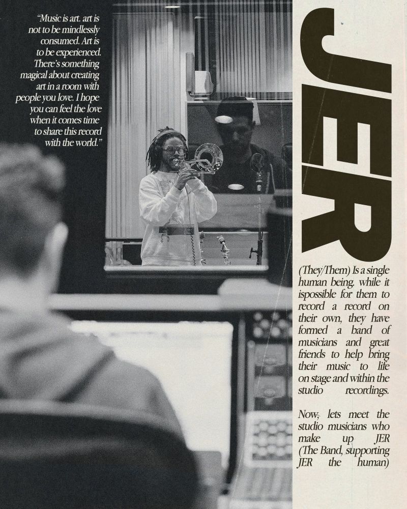 An image of JER recording studio, the picture is taken from behind Jack, the engineer. Text above the image in the top left reads "Music is art. art is not to be mindlessly consumed. Art is to be experienced.
There's something magical about creating art in a room with people you love. I hope you can feel the love when it comes time to share this record with the world.โ
A white bar off to the right reads JER in bold text and underneath, reads
 (They/Them) Is a single human being. while it ispossible for them to record a record on their own, they have formed a band of musicians and great friends to help bring their music to life on stage and within the studio recordings.
Now, lets meet the studio musicians who make up JER (The Band, supporting
JER the human)