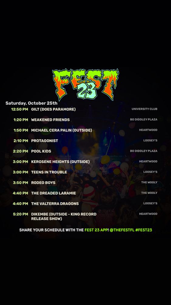 Saturday, October 25th

12:50 PM GILT (DOES PARAMORE)
1:20 PM
WEAKENED FRIENDS

1:50 PM MICHAEL CERA PALIN (OUTSIDE)
2:10 PM
PROTAGONIST
2:20 PM
POOL KIDS
3:00 PM
KEROSENE HEIGHTS (OUTSIDE)

3:00 PM TEENS IN TROUBLE

3:50 PM RODEO BOYS

4:40 PM THE DREADED LARAMIE

4:40 PM THE VALTERRA DRAGONS

5:20 PM DIKEMBE (OUTSIDE - KING RECORD
RELEASE SHOW)