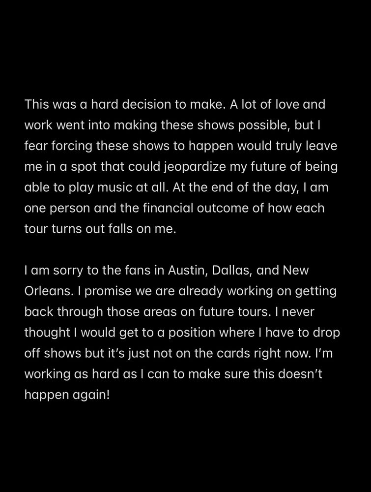 Notes app screenshot that reads 

This was a hard decision to make. A lot of love and work went into making these shows possible, but I fear forcing these shows to happen would truly leave me in a spot that could jeopardize my future of being able to play music at all. At the end of the day, I am one person and the financial outcome of how each tour turns out falls on me.

I am sorry to the fans in Austin, Dallas, and New Orleans. I promise we are already working on getting back through those areas on future tours. I never thought I would get to a position where I have to drop off shows but it’s just not on the cards right now. I’m working as hard as I can to make sure this doesn’t happen again! 
