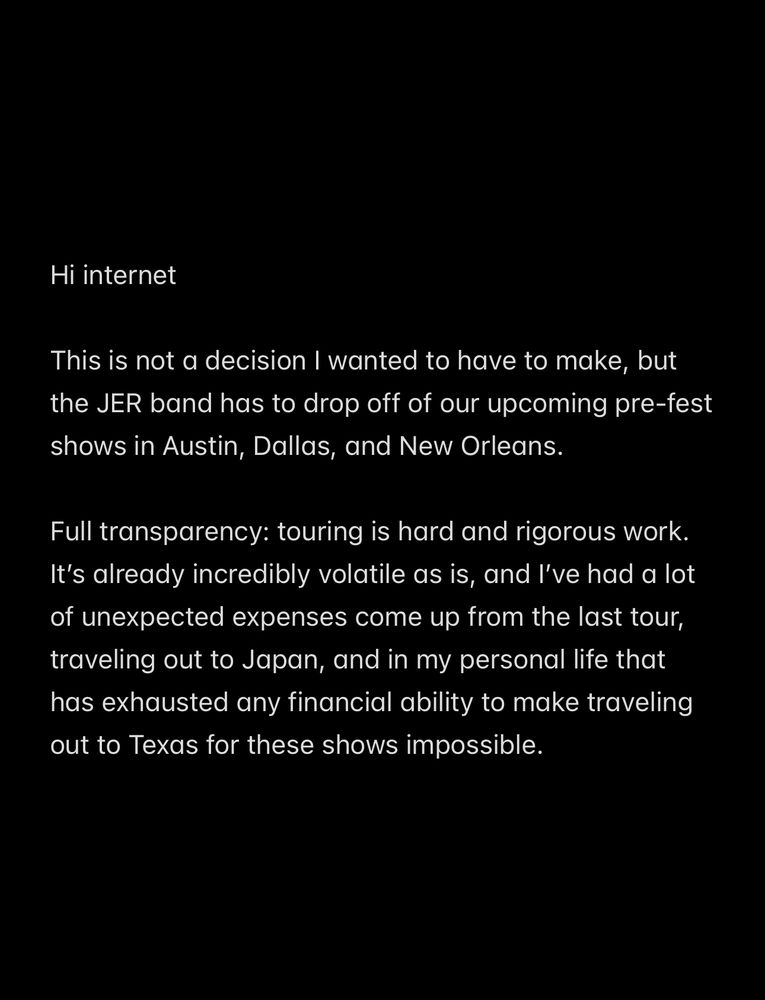 Notes all screen shot that reads 

Hi internet
 
This is not a decision I wanted to have to make, but the JER band has to drop off of our upcoming pre-fest shows in Austin, Dallas, and New Orleans. 

Full transparency: touring is hard and rigorous work. It’s already incredibly volatile as is, and I’ve had a lot of unexpected expenses come up from the last tour, traveling out to Japan, and in my personal life that has exhausted any financial ability to make traveling out to Texas for these shows impossible. 
