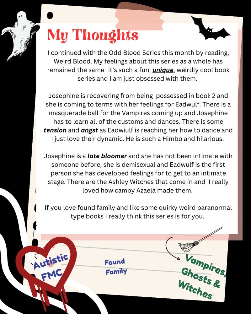 A Halloween-themed note paper with a book series review, ghost and bat illustrations, and at the bottom the following words/ phrases about the book- Autistic FMC

Found Family

Vampires, Ghosts & Witches

My Thoughts

I continued with the Odd Blood Series this month by reading, Weird Blood. My feelings about this series as a whole has remained the same– it’s such a fun, unique, weirdly cool book series and I am just obsessed with them.

Josephine is recovering from being possessed in book 2 and she is coming to terms with her feelings for Eadwulf. There is a masquerade ball for the Vampires coming up and Josephine has to learn all of the customs and dances. There is some tension and angst as Eadwulf is reaching her how to dance and I just love their dynamic. He is such a Himbo and hilarious.

Josephine is a late bloomer and she has not been intimate with someone before, she is demisexual and Eadwulf is the first person she has developed feelings for to get to an intimate stage. There are the Ashley Witches that come in and I really loved how campy Azaela made them.

If you love found family and like some quirky weird paranormal type books I really think this series is for you.