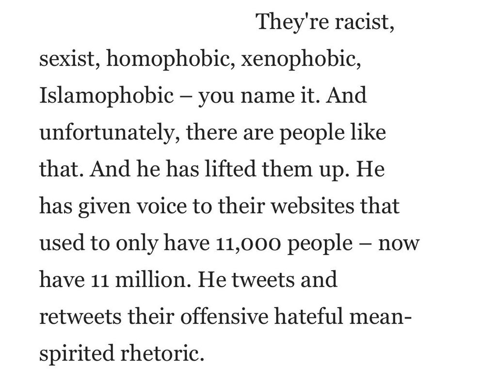 Text: "They're racist,
sexist, homophobic, xenophobic, Islamophobic - you name it. And unfortunately, there are people like that. And he has lifted them up. He has given voice to their websites that used to only have 11,000 people - now have 11 million. He tweets and retweets their offensive hateful mean-
spirited rhetoric."
