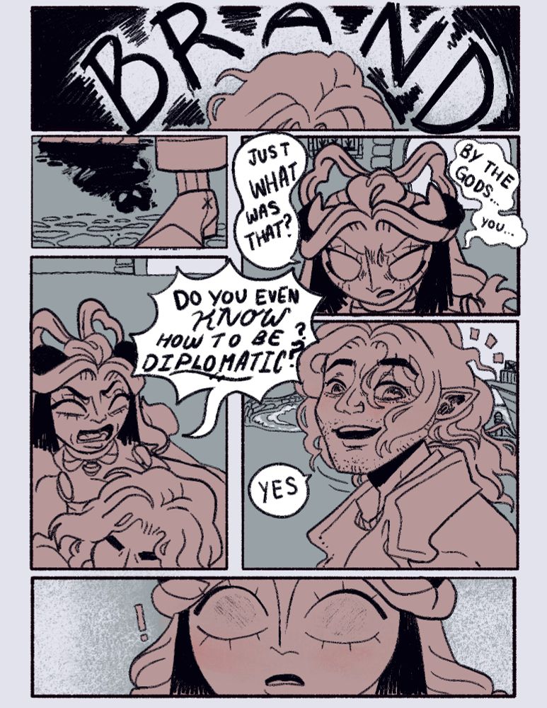 NOMEN: B R A ND 
BRAND: *stops walking and waits for her to catch up*
NOMEN: Just what was THAT? By the Gods... you..
NOMEN: Do you even KNOW how to be DIPLOMATIC?
BRAND: Yes
NOMEN: !