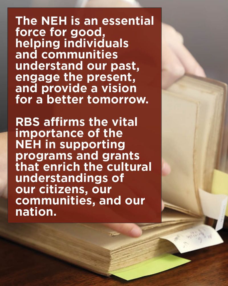 A close-up photo of a person’s hands paging through an old book. Several slips of paper are tucked at intervals into the pages. Overlaid on top of this is a block of white text on a dark red background, which reads, “The NEH is an essential force for good, helping individuals and communities understand our past, engage the present, and provide a vision for a better tomorrow.  RBS affirms the vital importance of the NEH in supporting programs and grants that enrich the cultural understandings of our citizens, our communities, and our nation.” 
