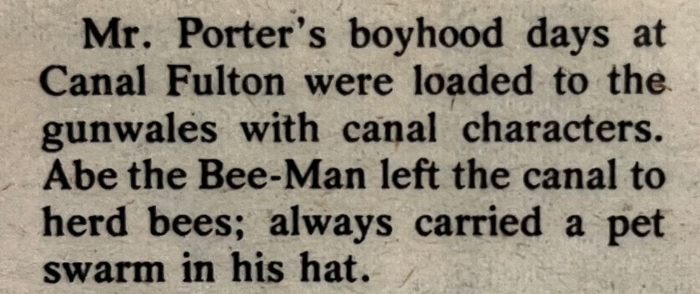 “Mr. Porter's boyhood days at Canal Fulton were loaded to the gunwales with canal characters.Abe the Bee-Man left the canal to herd bees; always carried a pet swarm in his hat.”
From a newspaper titled The Canawler, July 8, 1975.