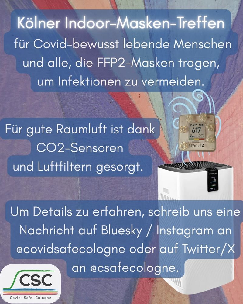 Seite 2 des Flyers, mit dem gleichen bunten Hintergrundbild wie auf Seite 1. Zudem ist mittig rechts ein laufender Trotec Luftfilter abgebildet und darüber ein dekoriertes aranet4 CO2-Messgerät. 
Text: Kölner Indoor-Masken-Treffen für Covid-bewusst lebende Menschen und alle, die FFP2-Masken tragen, um Infektionen zu vermeiden.
Für gute Raumluft ist dank CO2-Sensoren und Luftfiltern gesorgt.
Um Details zu erfahren, schreib uns eine Nachricht auf Bluesky/Instagram an @covidsafecologne oder auf Twitter/X an @csafecologne.