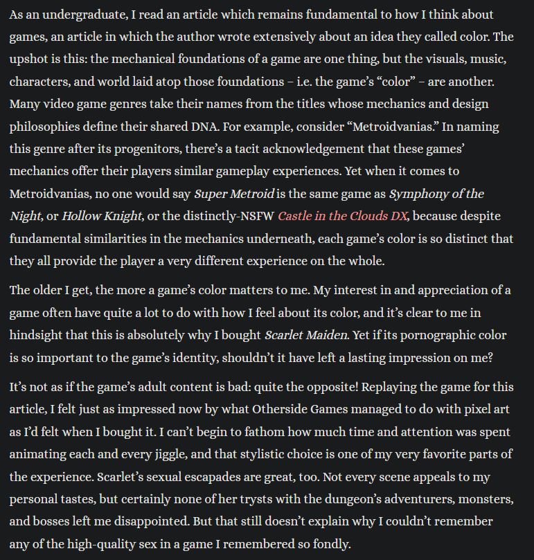 "As an undergraduate, I read an article which remains fundamental to how I think about games, an article in which the author wrote extensively about an idea they called color. The upshot is this: the mechanical foundations of a game are one thing, but the visuals, music, characters, and world laid atop those foundations – i.e. the game’s “color” – are another. Many video game genres take their names from the titles whose mechanics and design philosophies define their shared DNA. For example, consider “Metroidvanias.” In naming this genre after its progenitors, there’s a tacit acknowledgement that these games’ mechanics offer their players similar gameplay experiences. Yet when it comes to Metroidvanias, no one would say Super Metroid is the same game as Symphony of the Night, or Hollow Knight, or the distinctly-NSFW Castle in the Clouds DX, because despite fundamental similarities in the mechanics underneath, each game’s color is so distinct that they all provide the player a very different experience on the whole.

The older I get, the more a game’s color matters to me. My interest in and appreciation of a game often have quite a lot to do with how I feel about its color, and it’s clear to me in hindsight that this is absolutely why I bought Scarlet Maiden. Yet if its pornographic color is so important to the game’s identity, shouldn’t it have left a lasting impression on me?

It’s not as if the game’s adult content is bad: quite the opposite! Replaying the game for this article, I felt just as impressed now by what Otherside Games managed to do with pixel art as I’d felt when I bought it. I can’t begin to fathom how much time and attention was spent animating each and every jiggle, and that stylistic choice is one of my very favorite parts of the experience. Scarlet’s sexual escapades are great, too. Not every scene appeals to my personal tastes, but certainly none of her trysts with the dungeon’s adventurers, monsters, and bosses left me disappointed. But that st