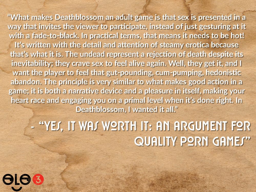 Snippet from "Yes It Was Worth It: An Argument For Quality Porn Games". Text reads "What makes Deathblossom an adult game is that sex is presented in a way that invites the viewer to participate, instead of just gesturing at it with a fade-to-black. In practical terms, that means it needs to be hot! It’s written with the detail and attention of steamy erotica because that’s what it is. The undead represent a rejection of death despite its inevitability; they crave sex to feel alive again. Well, they get it, and I want the player to feel that gut-pounding, cum-pumping, hedonistic abandon. The principle is very similar to what makes good action in a game; it is both a narrative device and a pleasure in itself, making your heart race and engaging you on a primal level when it’s done right. In Deathblossom, I wanted it all."