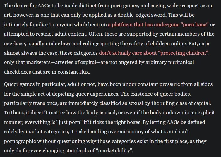 Excerpt from linked essay. Text reads "The desire for AAGs to be made distinct from porn games, and seeing wider respect as an art, however, is one that can only be applied as a double-edged sword. This will be intimately familiar to anyone who’s been on a platform that has undergone “porn bans” or attempted to restrict adult content. Often, these are supported by certain members of the userbase, usually under laws and rulings quoting the safety of children online. But, as is almost always the case, these categories don’t actually care about “protecting children”, only that marketers—arteries of capital—are not angered by arbitrary puritanical checkboxes that are in constant flux.

Queer games in particular, adult or not, have been under constant pressure from all sides for the simple act of depicting queer experiences. The existence of queer bodies, particularly trans ones, are immediately classified as sexual by the ruling class of capital. To them, it doesn’t matter how the body is used, or even if the body is shown in an explicit manner, everything is “just porn” if it ticks the right boxes. By letting AAGs be defined solely by market categories, it risks handing over autonomy of what is and isn’t pornographic without questioning why those categories exist in the first place, as they only do for ever-changing standards of “marketability”."