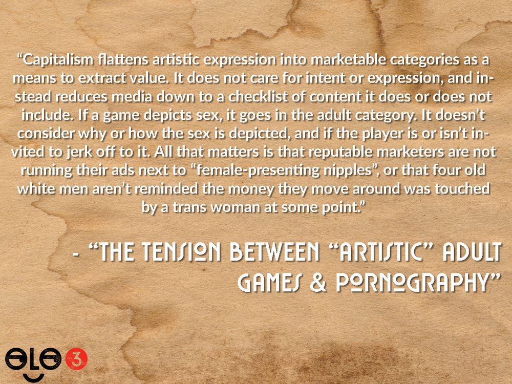 Snippet from "The Tension Between "Aristic" Adult Games & Pornography". Text reads "Capitalism flattens artistic expression into marketable categories as a means to extract value. It does not care for intent or expression, and instead reduces media down to a checklist of content it does or does not include. If a game depicts sex, it goes in the adult category. It doesn't consider why or how the sex is depicted, and if the player is or isn't invited to jerk off to it. All that matters is that reputable marketers are not running their ads next to "female-presenting nipples", or that four old white men aren't reminded the money they move around was touched by a trans woman at some point."