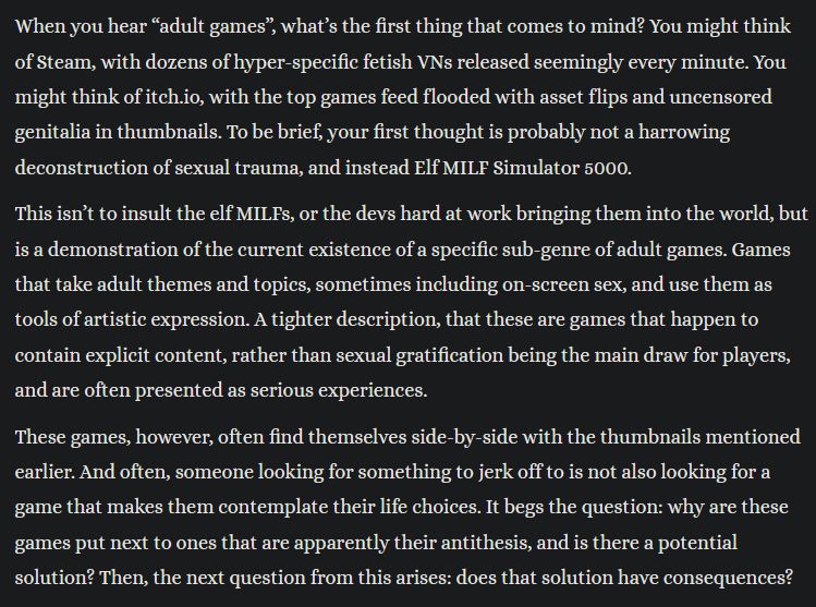Excerpt from linked essay. Text reads "When you hear “adult games”, what’s the first thing that comes to mind? You might think of Steam, with dozens of hyper-specific fetish VNs released seemingly every minute. You might think of itch.io, with the top games feed flooded with asset flips and uncensored genitalia in thumbnails. To be brief, your first thought is probably not a harrowing deconstruction of sexual trauma, and instead Elf MILF Simulator 5000.

This isn’t to insult the elf MILFs, or the devs hard at work bringing them into the world, but is a demonstration of the current existence of a specific sub-genre of adult games. Games that take adult themes and topics, sometimes including on-screen sex, and use them as tools of artistic expression. A tighter description, that these are games that happen to contain explicit content, rather than sexual gratification being the main draw for players, and are often presented as serious experiences.

These games, however, often find themselves side-by-side with the thumbnails mentioned earlier. And often, someone looking for something to jerk off to is not also looking for a game that makes them contemplate their life choices. It begs the question: why are these games put next to ones that are apparently their antithesis, and is there a potential solution? Then, the next question from this arises: does that solution have consequences?"