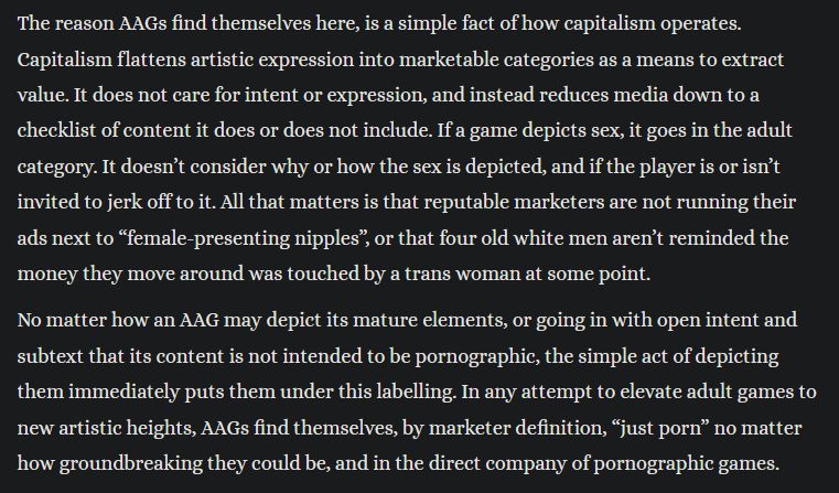 Excerpt from linked essay. Text reads "The reason AAGs find themselves here, is a simple fact of how capitalism operates. Capitalism flattens artistic expression into marketable categories as a means to extract value. It does not care for intent or expression, and instead reduces media down to a checklist of content it does or does not include. If a game depicts sex, it goes in the adult category. It doesn’t consider why or how the sex is depicted, and if the player is or isn’t invited to jerk off to it. All that matters is that reputable marketers are not running their ads next to “female-presenting nipples”, or that four old white men aren’t reminded the money they move around was touched by a trans woman at some point.

No matter how an AAG may depict its mature elements, or going in with open intent and subtext that its content is not intended to be pornographic, the simple act of depicting them immediately puts them under this labelling. In any attempt to elevate adult games to new artistic heights, AAGs find themselves, by marketer definition, “just porn” no matter how groundbreaking they could be, and in the direct company of pornographic games."