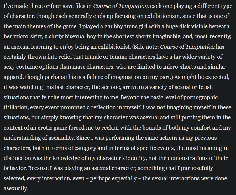 Excerpt from linked essay. Text reads "I’ve made three or four save files in Course of Temptation, each one playing a different type of character, though each generally ends up focusing on exhibitionism, since that is one of the main themes of the game. I played a chubby trans girl with a huge dick visible beneath her micro-skirt, a slutty bisexual boy in the shortest shorts imaginable, and, most-recently, an asexual learning to enjoy being an exhibitionist. (Side note: Course of Temptation has certainly thrown into relief that female or femme characters have a far wider variety of sexy costume options than masc characters, who are limited to micro-shorts and similar apparel, though perhaps this is a failure of imagination on my part.) As might be expected, it was watching this last character, the ace one, arrive in a variety of sexual or fetish situations that felt the most interesting to me. Beyond the basic level of pornographic titillation, every event prompted a reflection in myself. I was not imagining myself in these situations, but simply knowing that my character was asexual and still putting them in the context of an erotic game forced me to reckon with the bounds of both my comfort and my understanding of asexuality. Since I was performing the same actions as my previous characters, both in terms of category and in terms of specific events, the most meaningful distinction was the knowledge of my character’s identity, not the demonstrations of their behavior. Because I was playing an asexual character, something that I purposefully selected, every interaction, even – perhaps especially – the sexual interactions were done asexually."