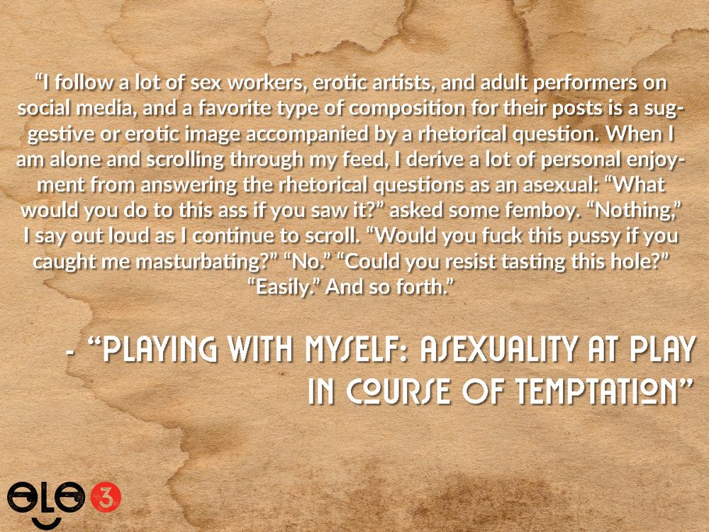 Snippet from "Playing With Myself: Asexuality At Play In Course Of Temptation". Text reads "I follow a lot of sex workers, erotic artists, and adult performers on social media, and a favorite type of composition for their posts is a suggestive or erotic image accompanied by a rhetorical question. When I am alone and scrolling through my feed, I derive a lot of personal enjoyment from answering the rhetorical questions as an asexual: “What would you do to this ass if you saw it?” asked some femboy. “Nothing,” I say out loud as I continue to scroll. “Would you fuck this pussy if you caught me masturbating?” “No.” “Could you resist tasting this hole?” “Easily.” And so forth."
