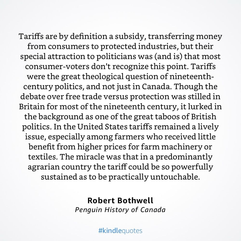 Tariffs are by definition a subsidy, transferring money from consumers to protected industries, but their special attraction to politicians was (and is) that most consumer-voters don't recognize this point. Tariffs were the great theological question of nineteenth-century politics, and not just in Canada. Though the debate over free trade versus protection was stilled in Britain for most of the nineteenth century, it lurked in the background as one of the great taboos of British politics. In the United States tariffs remained a lively issue, especially among farmers who received little benefit from higher prices for farm machinery or textiles. The miracle was that in a predominantly agrarian country the tariff could be so powerfully sustained as to be practically untouchable.
Robert Bothwell
Penguin History of Canada
#kindlequotes