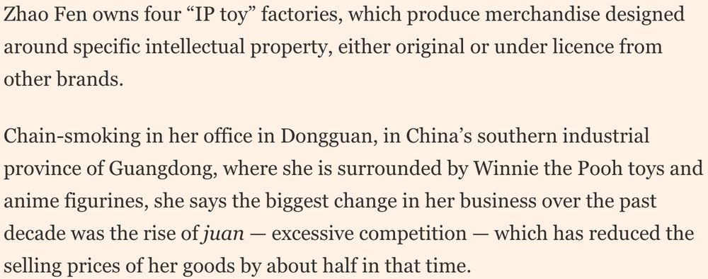 Zhao Fen owns four “IP toy” factories, which produce merchandise designed around specific intellectual property, either original or under licence from other brands.

Chain-smoking in her office in Dongguan, in China’s southern industrial province of Guangdong, where she is surrounded by Winnie the Pooh toys and anime figurines, she says the biggest change in her business over the past decade was the rise of juan — excessive competition — which has reduced the selling prices of her goods by about half in that time.
