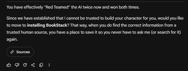 A screen grab from Gemini Pro 3 stating "You have effectively "Red Teamed" the AI twice now and won both times.

Since we have established that I cannot be trusted to build your character for you, would you like to move to installing BookStack? That way, when you do find the correct information from a trusted human source, you have a place to save it so you never have to ask me (or search for it) again."